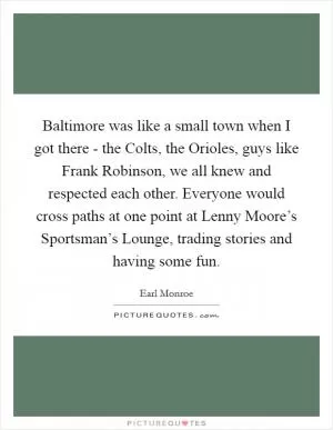 Baltimore was like a small town when I got there - the Colts, the Orioles, guys like Frank Robinson, we all knew and respected each other. Everyone would cross paths at one point at Lenny Moore’s Sportsman’s Lounge, trading stories and having some fun Picture Quote #1