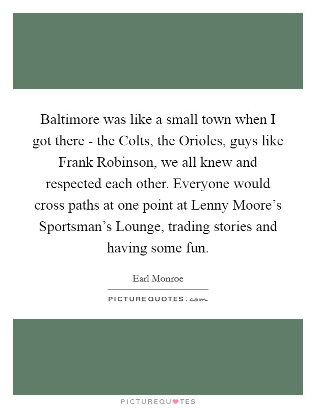 Baltimore was like a small town when I got there - the Colts, the Orioles, guys like Frank Robinson, we all knew and respected each other. Everyone would cross paths at one point at Lenny Moore's Sportsman's Lounge, trading stories and having some fun Picture Quote #1