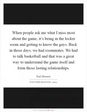 When people ask me what I miss most about the game, it’s being in the locker room and getting to know the guys. Back in those days, we had roommates. We had to talk basketball and that was a great way to understand the game itself and form those lasting relationships Picture Quote #1