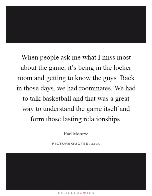 When people ask me what I miss most about the game, it's being in the locker room and getting to know the guys. Back in those days, we had roommates. We had to talk basketball and that was a great way to understand the game itself and form those lasting relationships Picture Quote #1