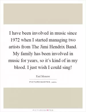 I have been involved in music since 1972 when I started managing two artists from The Jimi Hendrix Band. My family has been involved in music for years, so it’s kind of in my blood. I just wish I could sing! Picture Quote #1