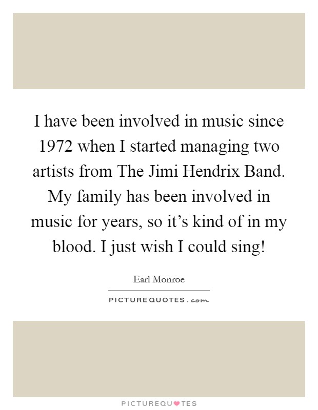I have been involved in music since 1972 when I started managing two artists from The Jimi Hendrix Band. My family has been involved in music for years, so it's kind of in my blood. I just wish I could sing! Picture Quote #1