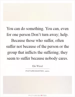 You can do something. You can, even for one person Don’t turn away; help. Because those who suffer, often suffer not because of the person or the group that inflicts the suffering; they seem to suffer because nobody cares Picture Quote #1