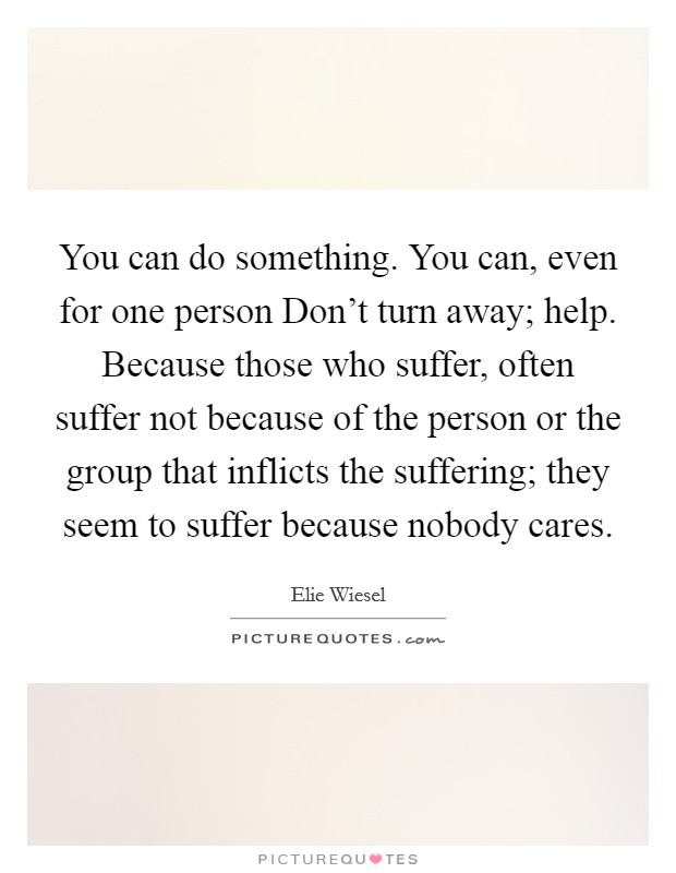 You can do something. You can, even for one person Don't turn away; help. Because those who suffer, often suffer not because of the person or the group that inflicts the suffering; they seem to suffer because nobody cares Picture Quote #1