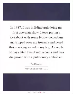 In 1987, I was in Edinburgh doing my first one-man show. I took part in a kickabout with some fellow comedians and tripped over my trousers and heard this cracking sound in my leg. A couple of days later I went into a coma and was diagnosed with a pulmonary embolism Picture Quote #1