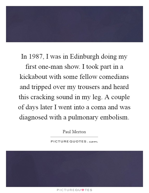 In 1987, I was in Edinburgh doing my first one-man show. I took part in a kickabout with some fellow comedians and tripped over my trousers and heard this cracking sound in my leg. A couple of days later I went into a coma and was diagnosed with a pulmonary embolism Picture Quote #1