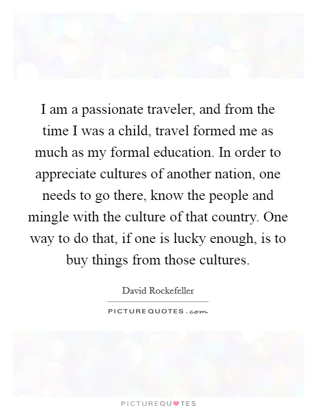 I am a passionate traveler, and from the time I was a child, travel formed me as much as my formal education. In order to appreciate cultures of another nation, one needs to go there, know the people and mingle with the culture of that country. One way to do that, if one is lucky enough, is to buy things from those cultures Picture Quote #1