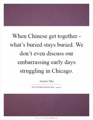 When Chinese get together - what’s buried stays buried. We don’t even discuss our embarrassing early days struggling in Chicago Picture Quote #1