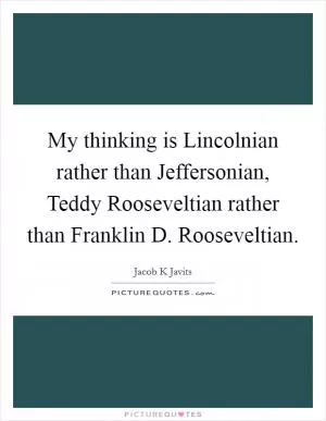 My thinking is Lincolnian rather than Jeffersonian, Teddy Rooseveltian rather than Franklin D. Rooseveltian Picture Quote #1