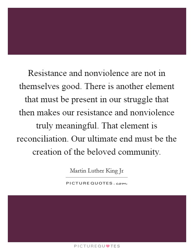 Resistance and nonviolence are not in themselves good. There is another element that must be present in our struggle that then makes our resistance and nonviolence truly meaningful. That element is reconciliation. Our ultimate end must be the creation of the beloved community Picture Quote #1
