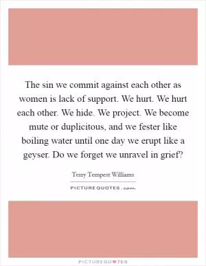 The sin we commit against each other as women is lack of support. We hurt. We hurt each other. We hide. We project. We become mute or duplicitous, and we fester like boiling water until one day we erupt like a geyser. Do we forget we unravel in grief? Picture Quote #1