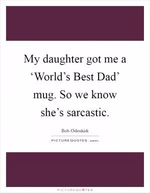 My daughter got me a ‘World’s Best Dad’ mug. So we know she’s sarcastic Picture Quote #1