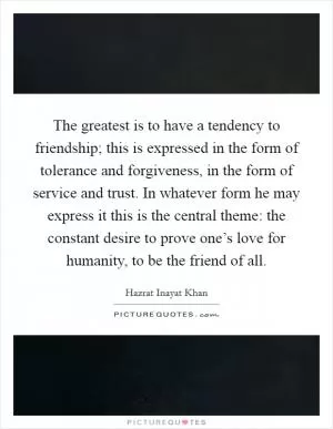 The greatest is to have a tendency to friendship; this is expressed in the form of tolerance and forgiveness, in the form of service and trust. In whatever form he may express it this is the central theme: the constant desire to prove one’s love for humanity, to be the friend of all Picture Quote #1