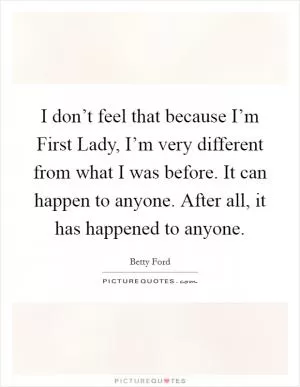 I don’t feel that because I’m First Lady, I’m very different from what I was before. It can happen to anyone. After all, it has happened to anyone Picture Quote #1