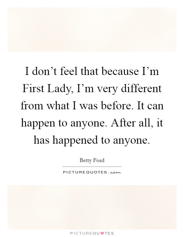 I don't feel that because I'm First Lady, I'm very different from what I was before. It can happen to anyone. After all, it has happened to anyone Picture Quote #1