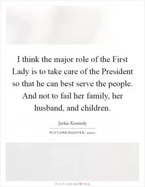 I think the major role of the First Lady is to take care of the President so that he can best serve the people. And not to fail her family, her husband, and children Picture Quote #1