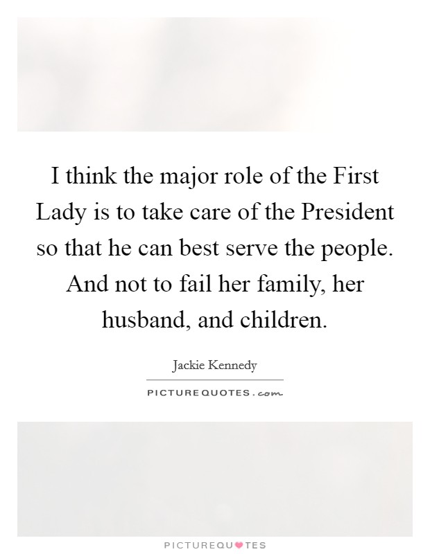 I think the major role of the First Lady is to take care of the President so that he can best serve the people. And not to fail her family, her husband, and children Picture Quote #1