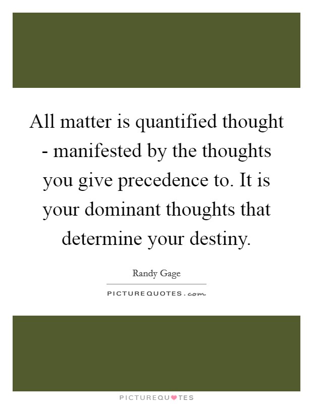 All matter is quantified thought - manifested by the thoughts you give precedence to. It is your dominant thoughts that determine your destiny Picture Quote #1