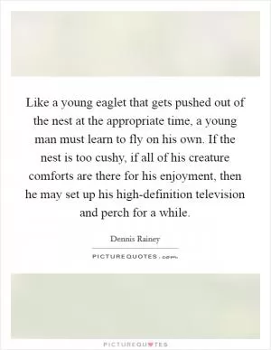 Like a young eaglet that gets pushed out of the nest at the appropriate time, a young man must learn to fly on his own. If the nest is too cushy, if all of his creature comforts are there for his enjoyment, then he may set up his high-definition television and perch for a while Picture Quote #1