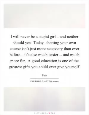 I will never be a stupid girl... and neither should you. Today, charting your own course isn’t just more necessary than ever before... it’s also much easier -- and much more fun. A good education is one of the greatest gifts you could ever give yourself Picture Quote #1