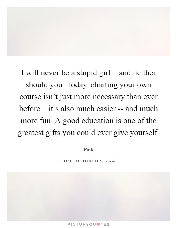 I will never be a stupid girl... and neither should you. Today, charting your own course isn't just more necessary than ever before... it's also much easier -- and much more fun. A good education is one of the greatest gifts you could ever give yourself Picture Quote #1