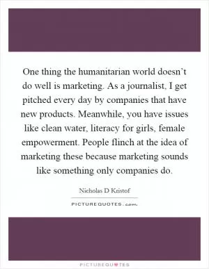 One thing the humanitarian world doesn’t do well is marketing. As a journalist, I get pitched every day by companies that have new products. Meanwhile, you have issues like clean water, literacy for girls, female empowerment. People flinch at the idea of marketing these because marketing sounds like something only companies do Picture Quote #1