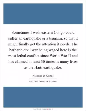 Sometimes I wish eastern Congo could suffer an earthquake or a tsunami, so that it might finally get the attention it needs. The barbaric civil war being waged here is the most lethal conflict since World War II and has claimed at least 30 times as many lives as the Haiti earthquake Picture Quote #1