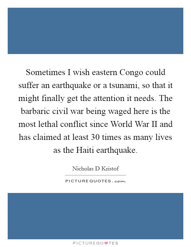Sometimes I wish eastern Congo could suffer an earthquake or a tsunami, so that it might finally get the attention it needs. The barbaric civil war being waged here is the most lethal conflict since World War II and has claimed at least 30 times as many lives as the Haiti earthquake Picture Quote #1