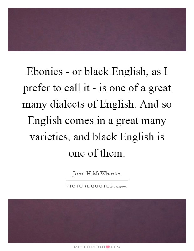 Ebonics - or black English, as I prefer to call it - is one of a great many dialects of English. And so English comes in a great many varieties, and black English is one of them Picture Quote #1