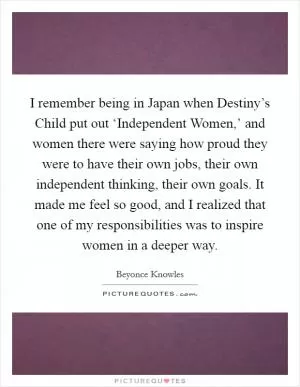 I remember being in Japan when Destiny’s Child put out ‘Independent Women,’ and women there were saying how proud they were to have their own jobs, their own independent thinking, their own goals. It made me feel so good, and I realized that one of my responsibilities was to inspire women in a deeper way Picture Quote #1