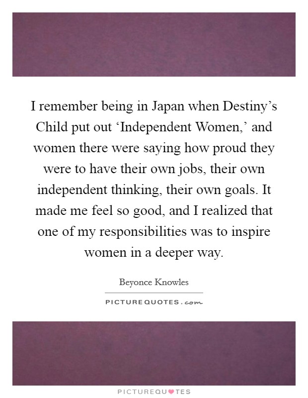 I remember being in Japan when Destiny's Child put out ‘Independent Women,' and women there were saying how proud they were to have their own jobs, their own independent thinking, their own goals. It made me feel so good, and I realized that one of my responsibilities was to inspire women in a deeper way Picture Quote #1