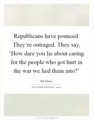 Republicans have pounced. They’re outraged. They say, ‘How dare you lie about caring for the people who got hurt in the war we lied them into?’ Picture Quote #1