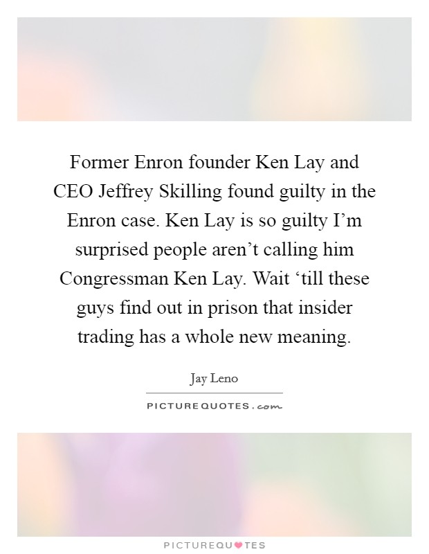 Former Enron founder Ken Lay and CEO Jeffrey Skilling found guilty in the Enron case. Ken Lay is so guilty I'm surprised people aren't calling him Congressman Ken Lay. Wait ‘till these guys find out in prison that insider trading has a whole new meaning Picture Quote #1