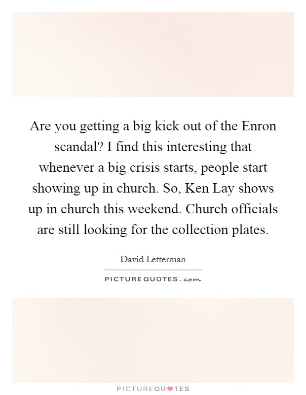 Are you getting a big kick out of the Enron scandal? I find this interesting that whenever a big crisis starts, people start showing up in church. So, Ken Lay shows up in church this weekend. Church officials are still looking for the collection plates Picture Quote #1