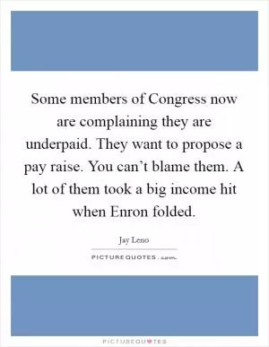 Some members of Congress now are complaining they are underpaid. They want to propose a pay raise. You can’t blame them. A lot of them took a big income hit when Enron folded Picture Quote #1