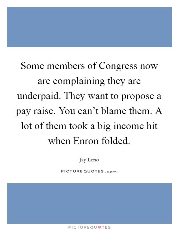 Some members of Congress now are complaining they are underpaid. They want to propose a pay raise. You can't blame them. A lot of them took a big income hit when Enron folded Picture Quote #1