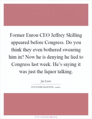 Former Enron CEO Jeffrey Skilling appeared before Congress. Do you think they even bothered swearing him in? Now he is denying he lied to Congress last week. He’s saying it was just the liquor talking Picture Quote #1
