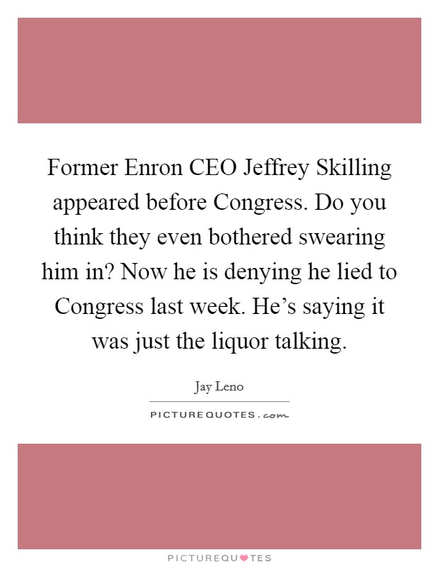Former Enron CEO Jeffrey Skilling appeared before Congress. Do you think they even bothered swearing him in? Now he is denying he lied to Congress last week. He's saying it was just the liquor talking Picture Quote #1
