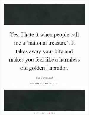 Yes, I hate it when people call me a ‘national treasure’. It takes away your bite and makes you feel like a harmless old golden Labrador Picture Quote #1