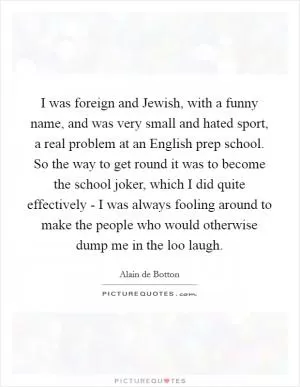 I was foreign and Jewish, with a funny name, and was very small and hated sport, a real problem at an English prep school. So the way to get round it was to become the school joker, which I did quite effectively - I was always fooling around to make the people who would otherwise dump me in the loo laugh Picture Quote #1