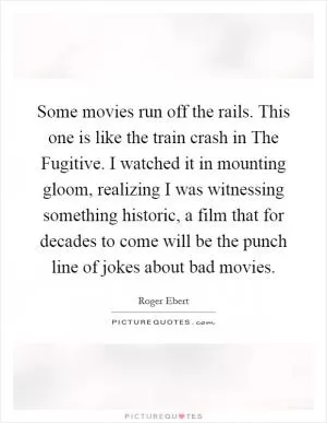 Some movies run off the rails. This one is like the train crash in The Fugitive. I watched it in mounting gloom, realizing I was witnessing something historic, a film that for decades to come will be the punch line of jokes about bad movies Picture Quote #1