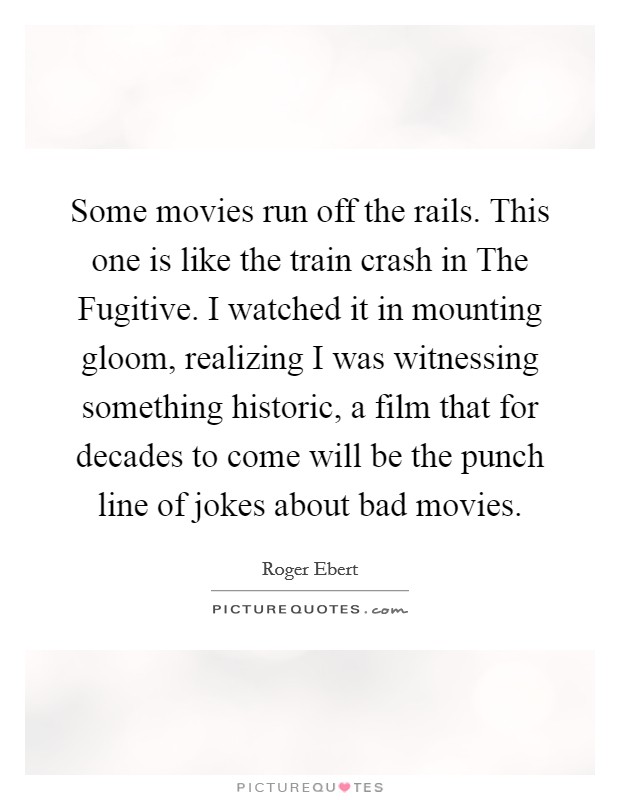 Some movies run off the rails. This one is like the train crash in The Fugitive. I watched it in mounting gloom, realizing I was witnessing something historic, a film that for decades to come will be the punch line of jokes about bad movies Picture Quote #1