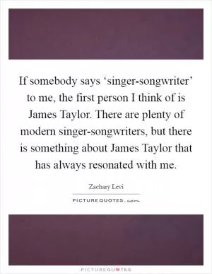 If somebody says ‘singer-songwriter’ to me, the first person I think of is James Taylor. There are plenty of modern singer-songwriters, but there is something about James Taylor that has always resonated with me Picture Quote #1