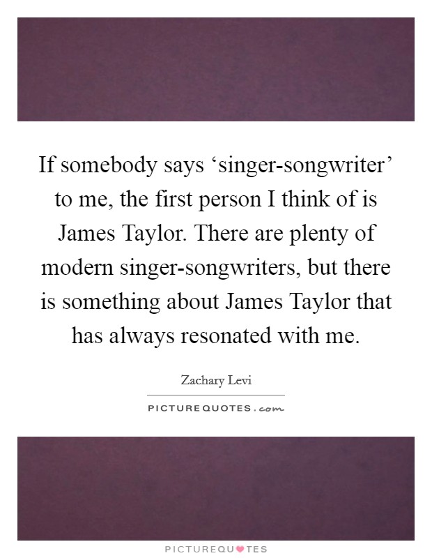 If somebody says ‘singer-songwriter' to me, the first person I think of is James Taylor. There are plenty of modern singer-songwriters, but there is something about James Taylor that has always resonated with me Picture Quote #1