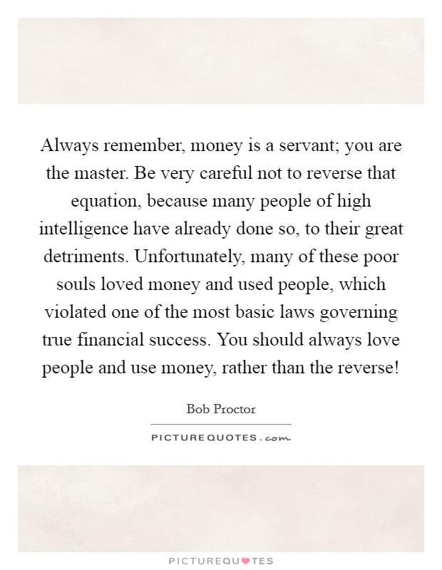 Always remember, money is a servant; you are the master. Be very careful not to reverse that equation, because many people of high intelligence have already done so, to their great detriments. Unfortunately, many of these poor souls loved money and used people, which violated one of the most basic laws governing true financial success. You should always love people and use money, rather than the reverse! Picture Quote #1