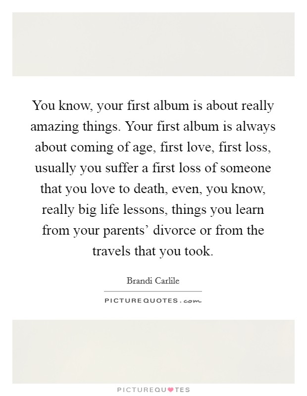 You know, your first album is about really amazing things. Your first album is always about coming of age, first love, first loss, usually you suffer a first loss of someone that you love to death, even, you know, really big life lessons, things you learn from your parents' divorce or from the travels that you took Picture Quote #1