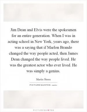 Jim Dean and Elvis were the spokesmen for an entire generation. When I was in acting school in New York, years ago, there was a saying that if Marlon Brando changed the way people acted, then James Dean changed the way people lived. He was the greatest actor who ever lived. He was simply a genius Picture Quote #1
