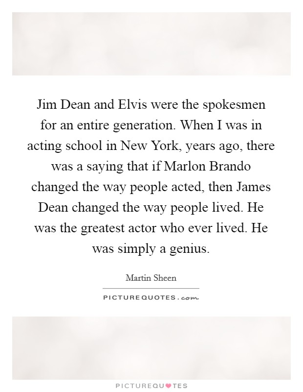 Jim Dean and Elvis were the spokesmen for an entire generation. When I was in acting school in New York, years ago, there was a saying that if Marlon Brando changed the way people acted, then James Dean changed the way people lived. He was the greatest actor who ever lived. He was simply a genius Picture Quote #1