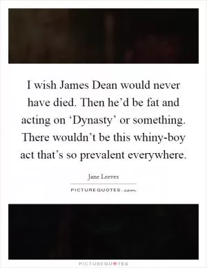 I wish James Dean would never have died. Then he’d be fat and acting on ‘Dynasty’ or something. There wouldn’t be this whiny-boy act that’s so prevalent everywhere Picture Quote #1