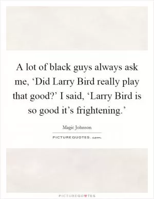 A lot of black guys always ask me, ‘Did Larry Bird really play that good?’ I said, ‘Larry Bird is so good it’s frightening.’ Picture Quote #1
